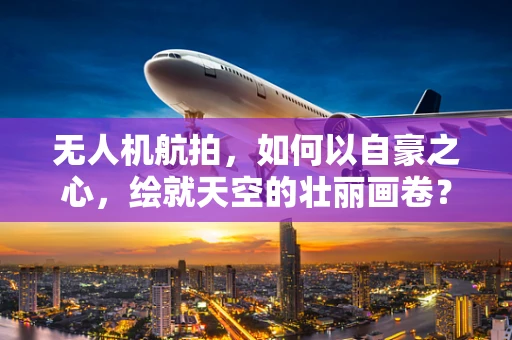 无人机航拍，如何以自豪之心，绘就天空的壮丽画卷？