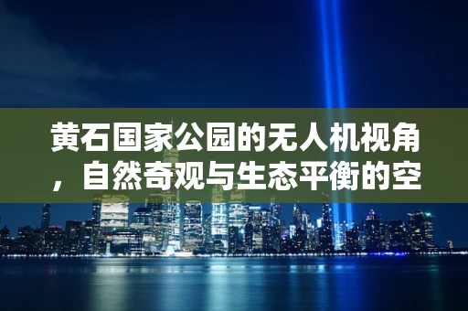 黄石国家公园的无人机视角，自然奇观与生态平衡的空中对话