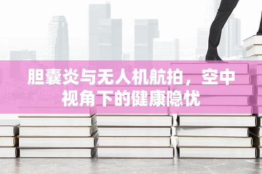 胆囊炎与无人机航拍，空中视角下的健康隐忧