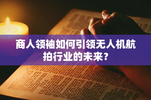 商人领袖如何引领无人机航拍行业的未来？