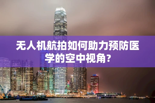 无人机航拍如何助力预防医学的空中视角?