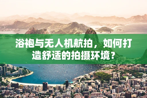 浴袍与无人机航拍，如何打造舒适的拍摄环境？
